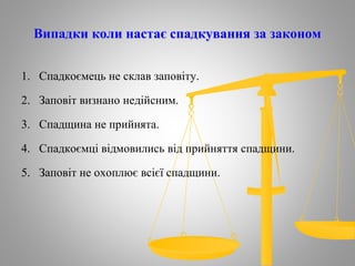 Випадки коли настає спадкування за законом
1. Спадкоємець не склав заповіту.
2. Заповіт визнано недійсним.
3. Спадщина не прийнята.
4. Спадкоємці відмовились від прийняття спадщини.
5. Заповіт не охоплює всієї спадщини.
 