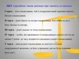 ЦКУ передбачає також декілька черг заповіту за законом:
І черга – діти спадкодавця, той із подружжя який пережив іншого,
батьки спадкодавця;
ІІ черга – рідні брати та сестри спадкодавця, його баба та дід з
боку батька та матері;
ІІІ черга – рідні дядько та тітка спадкодавця;
ІV черга – особи, які проживали зі спадкодавцем однією сім’єю не
менше 5 років до часу відкриття спадщини (смерті спадкодавця)
V черга – інші родичі спадкодавця до шостого ступеня
спорідненості включно, та його утриманці, які не були членами
його сім’ї.
 