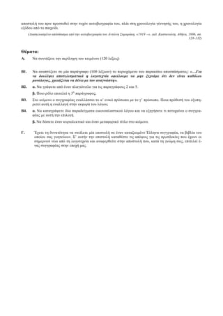 αποστολή του πριν προστεθεί στην τυχόν αυτοβιογραφία του, πλάι στη χρονολογία γέννησής του, η χρονολογία
εξόδου από το παιχνίδι.
(Διασκευασμένο απόσπασμα από την αυτοβιογραφία του Αντώνη Σαμαράκη, «1919 –», εκδ. Καστανιώτη, Αθήνα, 1996, σσ.
128-132)
Θέματα:
Α. Να συντάξετε την περίληψη του κειμένου (120 λέξεις)
Β1. Να αναπτύξετε σε μία παράγραφο (100 λέξεων) το περιεχόμενο του παρακάτω αποσπάσματος: «…Για
να δουλέψει αποτελεσµατικά η λογοτεχνία οφείλουµε να µην ξεχνάµε ότι δεν είναι καθόλου
µονόλογος, χρειάζεται να δένει µε τον αναγνώστη».
Β2. α. Να γράψετε από έναν πλαγιότιτλο για τις παραγράφους 2 και 5.
β. Ποιο ρόλο επιτελεί η 3η
παράγραφος;
Β3. Στο κείμενο ο συγγραφέας εναλλάσσει το α’ ενικό πρόσωπο με το γ’ πρόσωπο. Ποια πρόθεσή του εξυπη-
ρετεί αυτή η εναλλαγή στην εκφορά του λόγου;
Β4. α. Να καταγράψετε δύο παραδείγματα εικονοπλαστικού λόγου και να εξηγήσετε τι πετυχαίνει ο συγγρα-
φέας με αυτή την επιλογή.
β. Να δώσετε έναν κυριολεκτικό και έναν μεταφορικό τίτλο στο κείμενο.
Γ. Έχετε τη δυνατότητα να στείλετε μία επιστολή σε έναν καταξιωμένο Έλληνα συγγραφέα, τα βιβλία του
οποίου σας γοητεύουν. Σ’ αυτήν την επιστολή καταθέστε τις απόψεις για τις προσδοκίες που έχουν οι
σημερινοί νέοι από τη λογοτεχνία και αναφερθείτε στην αποστολή που, κατά τη γνώμη σας, επιτελεί έ-
νας συγγραφέας στην εποχή μας.
 