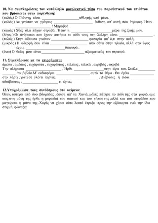 10. Να συμπληρώσεις τον κατάλληλο μονολεκτικό τύπο του παραθετικού του επιθέτου
που βρίσκεται στην παρένθεση:
(καλός) Ο Γιάννης είναι ____________________αθλητής από μένα.
(καλός ) Δε γινόταν να γράψεις _____________________ έκθεση απ’ αυτή που έγραψες. Ήταν
___________________ ! Μπράβο!
(κακός ) Χθες όλα πήγαν στραβά . Ήταν η ______________________μέρα της ζωής μου.
(λίγος ) Οι άνθρωποι που έχουν πατήσει το πόδι τους στη Σελήνη είναι __________________ .
(πολύς ) Στην αίθουσα γινόταν ____________________ φασαρία απ’ ό,τι στην αυλή.
(μικρός ) Η αδερφή σου είναι ____________________ από σένα στην ηλικία, αλλά στο ύψος
έχετε _____________________διαφορά .
(άνω) Ο θείος μου είναι _______________________ αξιωματικός του στρατού.
11. Συμπλήρωσε με τα επιρρήματα:
άμεσα , αμέσως , ευχάριστα , ευχαρίστως , τελείως , τελικά , ακριβώς , ακριβά
Την πλήρωσα ___________________ . Ήρθε ________________στην ώρα του. Στείλε _________
_______ το βιβλίο.Μ’ ενδιαφέρει __________________ αυτό το θέμα . Θα έρθω _____________
στο πάρτι , γιατί σε γλέντι περνάς ______________________ . Διάβασες ή είσαι _____________
αδιάβαστος ; ___________________ τι έγινε;
12.Υπογράμμισε τους συνδέσμους στο κείμενο:
Όταν, ύστερα από δυο βδομάδες , έφυγε απ’ τα Χανιά, μόλις πάτησε το πόδι της στο χωριό, αμε
σως στη μύτη της ήρθε η μυρωδιά του σπιτιού και του κήπου της ,αλλά και του στιφάδου που
μαγείρευε η μάνα της .Χωρίς να χάσει ούτε λεπτό έτρεξε προς την εξώπορτα ενώ την ίδια
στιγμή φώναξε:
 