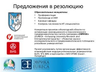 Предложения в резолюцию
Образовательные инициативы:
• Профориентация
• Пропаганда в СМИ
• Базовые кафедры
• Контроль численности ИТ-специалистов
Конкретным проектом в Вологодской области по
активизации инновационного и технологического
предпринимательства считать программу «ЭВРИКА»
(EURECA – Enhancing University Research and
Entrepreneurial Capacity) – «Развитие научно-
исследовательского и предпринимательского потенциала
российских университетов»
Проект реализовать путем организации эффективного
взаимодействия ведущих региональных университетов:
ВоГУ, ЧГУ, ВИБ в партнерстве с НИУ ИТМО (Санкт-
Петербург)
Совету ИТ-кластера ходатайствовать о выделении
государственной поддержки на софинансирование
программы «ЭВРИКА»
 