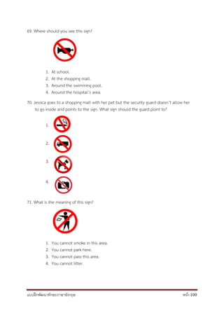 แบบฝึกพัฒนาทักษะภาษาอังกฤษ หน้า 100
69. Where should you see this sign?
1. At school.
2. At the shopping mall.
3. Around the swimming pool.
4. Around the hospital’s area.
70. Jessica goes to a shopping mall with her pet but the security guard doesn’t allow her
to go inside and points to the sign. What sign should the guard point to?
1.
2.
3.
4.
71. What is the meaning of this sign?
1. You cannot smoke in this area.
2. You cannot park here.
3. You cannot pass this area.
4. You cannot litter.
 