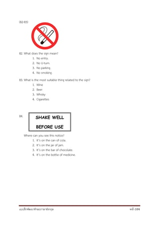 แบบฝึกพัฒนาทักษะภาษาอังกฤษ หน้า 104
(82-83)
82. What does the sign mean?
1. No entry.
2. No U-turn.
3. No parking.
4. No smoking.
83. What is the most suitable thing related to the sign?
1. Wine
2. Beer
3. Whisky
4. Cigarettes
84.
Where can you see this notice?
1. It’s on the can of cola.
2. It’s on the jar of jam.
3. It’s on the bar of chocolate.
4. It’s on the bottle of medicine.
SHAKE WELL
BEFORE USE
 