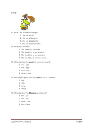 แบบฝึกพัฒนาทักษะภาษาอังกฤษ หน้า 107
(92-93)
92. What’s the matter with the girl?
1. She has a cold.
2. She has a headache.
3. She has a toothache.
4. She has a stomachache.
93. What should she do?
1. She should go swimming.
2. She should go to see a doctor.
3. She should go to see a dentist.
4. She should have some ice-cream.
94. Which pair has the same first consonant sound?
1. give – golf
2. thin – tiger
3. short – sock
4. clean – chalk
95. Which word begins with the same sound as “canteen”?
1. city
2. child
3. carry
4. cheap
96. Which pair has the different vowel sound?
1. fair – pair
2. nail – sail
3. wear – hear
4. park – bark
 