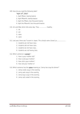 แบบฝึกพัฒนาทักษะภาษาอังกฤษ หน้า 110
109. How do you read the following date?
“April 15th, 2012”
1. April fifteen, twenty-twelve
2. April fifteenth, twenty-twelve
3. April the fifteen, two thousand twelve
4. April the fifteenth, two thousand twelve
110. Jim and Mike drink milk every day. They ………………… healthy.
1. do
2. are
3. does
4. were
111. Last year, there was Tsunami in Japan. The schools were closed ,so ………………….. .
1. students are not have class.
2. students did not have class.
3. students do not have class.
4. students are not having class.
112. Which sentence is correct ?
1. How is your mother old?
2. How is old your mother?
3. How old is your mother?
4. How old your mother is?
113. Which sentence has the same meaning as ‘Jenny has soup for dinner?’
1. Jenny cooks soup in the evening.
2. Jenny eats soup in the evening.
3. Jenny buys soup in the evening.
4. Jenny sells salad in the evening.
 