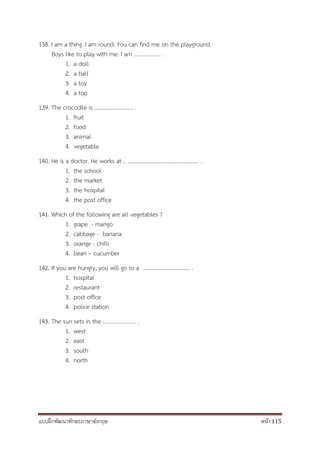 แบบฝึกพัฒนาทักษะภาษาอังกฤษ หน้า 115
138. I am a thing. I am round. You can find me on the playground.
Boys like to play with me. I am ………………. .
1. a doll
2. a ball
3. a toy
4. a top
139. The crocodile is ………………………. .
1. fruit
2. food
3. animal
4. vegetable
140. He is a doctor. He works at .. ................................................... .
1. the school
2. the market
3. the hospital
4. the post office
141. Which of the following are all vegetables ?
1. grape - mango
2. cabbage - banana
3. orange - chilli
4. bean – cucumber
142. If you are hungry, you will go to a .................................. .
1. hospital
2. restaurant
3. post office
4. police station
143. The sun sets in the …………………… .
1. west
2. east
3. south
4. north
 