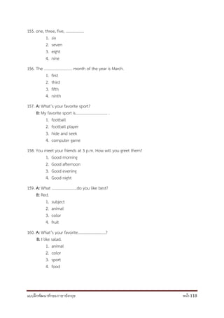 แบบฝึกพัฒนาทักษะภาษาอังกฤษ หน้า 118
155. one, three, five, ……………….
1. six
2. seven
3. eight
4. nine
156. The ……………………….. month of the year is March.
1. first
2. third
3. fifth
4. ninth
157. A: What’s your favorite sport?
B: My favorite sport is…………………………… .
1. football
2. football player
3. hide and seek
4. computer game
158. You meet your friends at 3 p.m. How will you greet them?
1. Good morning
2. Good afternoon
3. Good evening
4. Good night
159. A: What ……………………..do you like best?
B: Red.
1. subject
2. animal
3. color
4. fruit
160. A: What’s your favorite………………………..?
B: I like salad.
1. animal
2. color
3. sport
4. food
 