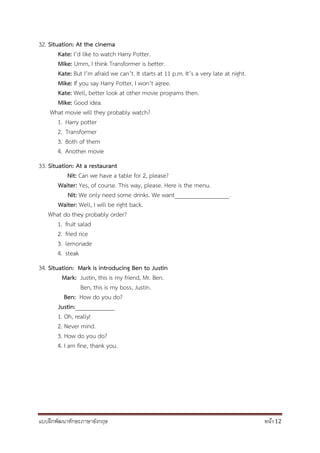 แบบฝึกพัฒนาทักษะภาษาอังกฤษ หน้า 12
32. Situation: At the cinema
Kate: I’d like to watch Harry Potter.
Mike: Umm, I think Transformer is better.
Kate: But I’m afraid we can’t. It starts at 11 p.m. It’s a very late at night.
Mike: If you say Harry Potter, I won’t agree.
Kate: Well, better look at other movie programs then.
Mike: Good idea.
What movie will they probably watch?
1. Harry potter
2. Transformer
3. Both of them
4. Another movie
33. Situation: At a restaurant
Nit: Can we have a table for 2, please?
Waiter: Yes, of course. This way, please. Here is the menu.
Nit: We only need some drinks. We want__________________.
Waiter: Well, I will be right back.
What do they probably order?
1. fruit salad
2. fried rice
3. lemonade
4. steak
34. Situation: Mark is introducing Ben to Justin
Mark: Justin, this is my friend, Mr. Ben.
Ben, this is my boss, Justin.
Ben: How do you do?
Justin:_____________
1. Oh, really!
2. Never mind.
3. How do you do?
4. I am fine, thank you.
 
