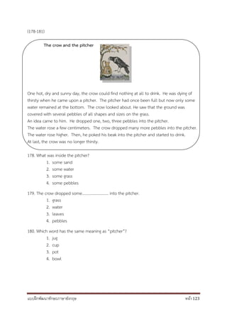 แบบฝึกพัฒนาทักษะภาษาอังกฤษ หน้า 123
(178-181)
The crow and the pitcher
One hot, dry and sunny day, the crow could find nothing at all to drink. He was dying of
thirsty when he came upon a pitcher. The pitcher had once been full but now only some
water remained at the bottom. The crow looked about. He saw that the ground was
covered with several pebbles of all shapes and sizes on the grass.
An idea came to him. He dropped one, two, three pebbles into the pitcher.
The water rose a few centimeters. The crow dropped many more pebbles into the pitcher.
The water rose higher. Then, he poked his beak into the pitcher and started to drink.
At last, the crow was no longer thirsty.
178. What was inside the pitcher?
1. some sand
2. some water
3. some grass
4. some pebbles
179. The crow dropped some……………………… into the pitcher.
1. grass
2. water
3. leaves
4. pebbles
180. Which word has the same meaning as “pitcher”?
1. jug
2. cup
3. pot
4. bowl
 