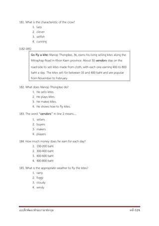 แบบฝึกพัฒนาทักษะภาษาอังกฤษ หน้า 124
181. What is the characteristic of the crow?
1. lazy
2. clever
3. selfish
4. cunning
(182-185)
182. What does Manop Thongdee do?
1. He sells kites.
2. He plays kites.
3. He makes kites.
4. He shows how to fly kites.
183. The word “vendors” in line 2 means….
1. sellers
2. buyers
3. makers
4. players
184. How much money does he earn for each day?
1. 100-200 baht
2. 300-400 baht
3. 400-600 baht
4. 400-800 baht
185. What is the appropriate weather to fly the kites?
1. rainy
2. foggy
3. cloudy
4. windy
Go fly a kite: Manop Thongdee, 36, earns his living selling kites along the
Mitraphap Road in Khon Kaen province. About 50 vendors stay on the
road-side to sell kites made from cloth, with each one earning 400 to 800
baht a day. The kites sell for between 35 and 400 baht and are popular
from November to February.
 