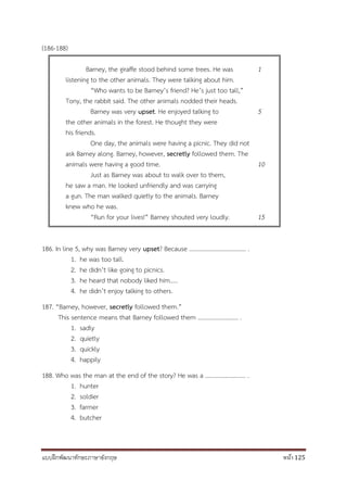 แบบฝึกพัฒนาทักษะภาษาอังกฤษ หน้า 125
(186-188)
Barney, the giraffe stood behind some trees. He was
listening to the other animals. They were talking about him.
“Who wants to be Barney’s friend? He’s just too tall,”
Tony, the rabbit said. The other animals nodded their heads.
Barney was very upset. He enjoyed talking to
the other animals in the forest. He thought they were
his friends.
One day, the animals were having a picnic. They did not
ask Barney along. Barney, however, secretly followed them. The
animals were having a good time.
Just as Barney was about to walk over to them,
he saw a man. He looked unfriendly and was carrying
a gun. The man walked quietly to the animals. Barney
knew who he was.
“Run for your lives!” Barney shouted very loudly.
1
5
10
15
186. In line 5, why was Barney very upset? Because ……………………………….. .
1. he was too tall.
2. he didn’t like going to picnics.
3. he heard that nobody liked him…..
4. he didn’t enjoy talking to others.
187. “Barney, however, secretly followed them.”
This sentence means that Barney followed them ……………………… .
1. sadly
2. quietly
3. quickly
4. happily
188. Who was the man at the end of the story? He was a ……………………… .
1. hunter
2. soldier
3. farmer
4. butcher
 