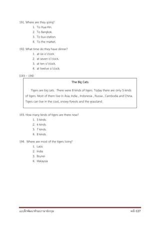 แบบฝึกพัฒนาทักษะภาษาอังกฤษ หน้า 127
191. Where are they going?
1. To Hua-Hin.
2. To Bangkok.
3. To bus-station.
4. To the market.
192. What time do they have dinner?
1. at six o’clock.
2. at seven o’clock.
3. at ten o’clock.
4. at twelve o’clock.
(193 – 194)
193. How many kinds of tigers are there now?
1. 5 kinds.
2. 6 kinds.
3. 7 kinds.
4. 8 kinds.
194. Where are most of the tigers living?
1. Laos
2. India
3. Brunei
4. Malaysia
The Big Cats
Tigers are big cats. There were 8 kinds of tigers. Today there are only 5 kinds
of tigers. Most of them live in Asia, India , Indonesia , Russia , Cambodia and China.
Tigers can live in the cool, snowy forests and the grassland.
 