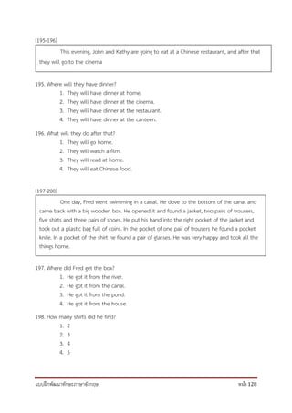 แบบฝึกพัฒนาทักษะภาษาอังกฤษ หน้า 128
(195-196)
195. Where will they have dinner?
1. They will have dinner at home.
2. They will have dinner at the cinema.
3. They will have dinner at the restaurant.
4. They will have dinner at the canteen.
196. What will they do after that?
1. They will go home.
2. They will watch a film.
3. They will read at home.
4. They will eat Chinese food.
(197-200)
197. Where did Fred get the box?
1. He got it from the river.
2. He got it from the canal.
3. He got it from the pond.
4. He got it from the house.
198. How many shirts did he find?
1. 2
2. 3
3. 4
4. 5
This evening, John and Kathy are going to eat at a Chinese restaurant, and after that
they will go to the cinema
One day, Fred went swimming in a canal. He dove to the bottom of the canal and
came back with a big wooden box. He opened it and found a jacket, two pairs of trousers,
five shirts and three pairs of shoes. He put his hand into the right pocket of the jacket and
took out a plastic bag full of coins. In the pocket of one pair of trousers he found a pocket
knife. In a pocket of the shirt he found a pair of glasses. He was very happy and took all the
things home.
 