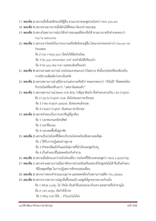 แบบฝึกพัฒนาทักษะภาษาอังกฤษ หน้า 132
17. ตอบข้อ 2 เพราะเมื่อยื่นส่งสิ่งของให้ผู้อื่น ตามมารยาทจะพูดประโยคว่า here you are
18. ตอบข้อ 4 เพราะตามมารยาทเมื่อมีคนให้สิ่งของ ต้องกล่าวขอบคุณ
19. ตอบข้อ 3 เพราะในสถานการณ์เราได้กล่าวขอบคุณที่ส่งเกลือให้ ตามมารยาทอีกฝ่ายจะตอบว่า
You’re welcome.
20. ตอบข้อ 1 เพราะจากโจทย์เป็นการรบกวนหรือขัดจังหวะผู้อื่น โดยมารยาทจะกล่าวว่า Excuse me
ก่อนเสมอ
ข้อ 2 Can I help you? มีอะไรให้ฉันช่วยไหม
ข้อ 3 Do you remember me? เธอจาฉันได้หรือเปล่า
ข้อ 4 Do you like me? เธอชอบฉันหรือเปล่า
21. ตอบข้อ 4 เพราะตามสถานการณ์ ประโยคแรกทอมบอกว่าไม่สบาย ดังนั้นประโยคที่สองต้องเป็น
การอธิบายเพิ่มเติมว่าเขาเป็นหวัด
22. ตอบข้อ 2 เพราะสถานการณ์ สุนีย์ถามว่าแต่งงานหรือยัง? ทอมควรตอบว่า “ยังไม่มี” ซึ่งสอดคล้อง
กับประโยคที่สองที่บอกว่า “แต่เขามีแฟนแล้ว”
23. ตอบข้อ 1 เพราะสถานการณ์ Beam ถาม Billy ว่าสัญชาติอะไร ซึ่งคาตอบควรเป็น I am English.
ข้อ 2 I go to English club. ฉันไปชมรมภาษาอังกฤษ
ข้อ 3 I like English people. ฉันชอบคนอังกฤษ
ข้อ 4 I teach English. ฉันสอนภาษาอังกฤษ
24. ตอบข้อ 2 เพราะคาตอบเป็นการบอกที่อยู่ที่ถูกต้อง
ข้อ 1 บอกหมายเลขโทรสัพท์
ข้อ 3 บอกชื่อถนน
ข้อ 4 บอกเขตพื้นที่อยู่อาศัย
25. ตอบข้อ 2 เพราะเป็นประโยคที่ใช้ตอบรับประโยคขอร้องที่เหมาะสมที่สุด
ข้อ 1 ใช้กับการปฏิเสธอย่างสุภาพ
ข้อ 3 คาตอบขัดแย้งกันและไม่สุภาพที่นักเรียนจะพูดกับครู
ข้อ 4 เป็นคาตอบที่ไม่สอดคล้องกับคาถาม
26. ตอบข้อ 3 เพราะเมื่อมีคนบอกว่าจะไปท่องเที่ยว ประโยคที่ใช้อวยพรจะพูดว่า Have a good trip.
27. ตอบข้อ 1 เพราะตามสถานการณ์โสภาต้องการอ่านหนังเตรียมสอบจึงไปดูหนังไม่ได้ ซึ่งเป็นคาตอบ
ที่มีเหตุผลที่สุด ในการปฏิเสธการชักชวนของเพื่อน
28. ตอบข้อ 2 เพราะการตอบคาชวนแบบสุภาพ และสอดคล้องกับสถานการณ์คือ Yes, please.
29. ตอบข้อ 4 เพราะจากสถานการณ์ลูกลืมซื้อขนมปัง แม่พูดให้ลูกคลายความกังวลใจ
ข้อ 1 What a pity. โธ่, ปัทโธ่ เป็นคาที่เปล่งออกมาด้วยความสงสารหรือราคาญใจ
ข้อ 2 I am angry. ฉันกาลังโกรธ
ข้อ 3 Why not! ได้ซิ.... ทาไมจะไม่ได้ล่ะ
 