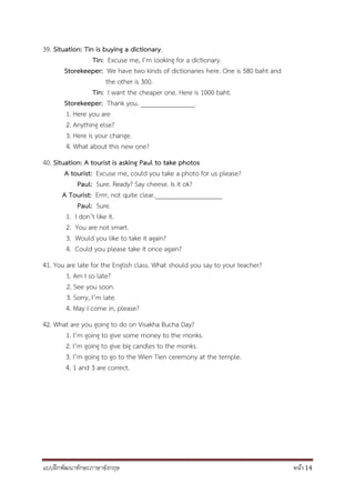 แบบฝึกพัฒนาทักษะภาษาอังกฤษ หน้า 14
39. Situation: Tin is buying a dictionary.
Tin: Excuse me, I’m looking for a dictionary.
Storekeeper: We have two kinds of dictionaries here. One is 580 baht and
the other is 300.
Tin: I want the cheaper one. Here is 1000 baht.
Storekeeper: Thank you. ________________.
1. Here you are
2. Anything else?
3. Here is your change.
4. What about this new one?
40. Situation: A tourist is asking Paul to take photos
A tourist: Excuse me, could you take a photo for us please?
Paul: Sure. Ready? Say cheese. Is it ok?
A Tourist: Errrr, not quite clear.____________________
Paul: Sure.
1. I don’t like it.
2. You are not smart.
3. Would you like to take it again?
4. Could you please take it once again?
41. You are late for the English class. What should you say to your teacher?
1. Am I so late?
2. See you soon.
3. Sorry, I’m late.
4. May I come in, please?
42. What are you going to do on Visakha Bucha Day?
1. I’m going to give some money to the monks.
2. I’m going to give big candles to the monks.
3. I’m going to go to the Wien Tien ceremony at the temple.
4. 1 and 3 are correct.
 