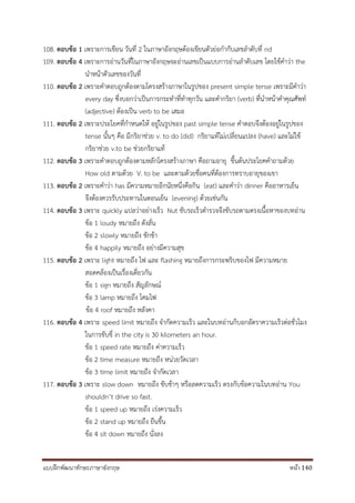 แบบฝึกพัฒนาทักษะภาษาอังกฤษ หน้า 140
108. ตอบข้อ 1 เพราะการเขียน วันที่ 2 ในภาษาอังกฤษต้องเขียนตัวย่อกากับเลขลาดับที่ nd
109. ตอบข้อ 4 เพราะการอ่านวันที่ในภาษาอังกฤษจะอ่านเลขเป็นแบบการอ่านลาดับเลข โดยใช้คาว่า the
นาหน้าตัวเลขของวันที่
110. ตอบข้อ 2 เพราะคาตอบถูกต้องตามโครงสร้างภาษาในรูปของ present simple tense เพราะมีคาว่า
every day ซึ่งบอกว่าเป็นการกระทาที่ทาทุกวัน และคากริยา (verb) ที่นาหน้าคาคุณศัพท์
(adjective) ต้องเป็น verb to be เสมอ
111. ตอบข้อ 2 เพราะประโยคที่กาหนดให้ อยู่ในรูปของ past simple tense คาตอบจึงต้องอยู่ในรูปของ
tense นั้นๆ คือ มีกริยาช่วย v. to do (did) กริยาแท้ไม่เปลี่ยนแปลง (have) และไม่ใช้
กริยาช่วย v.to be ช่วยกริยาแท้
112. ตอบข้อ 3 เพราะคาตอบถูกต้องตามหลักโครงสร้างภาษา คือถามอายุ ขึ้นต้นประโยคคาถามด้วย
How old ตามด้วย V. to be และตามด้วยชื่อคนที่ต้องการทราบอายุของเขา
113. ตอบข้อ 2 เพราะคาว่า has มีความหมายอีกนัยหนึ่งคือกิน (eat) และคาว่า dinner คืออาหารเย็น
จึงต้องควรรับประทานในตอนเย็น (evening) ด้วยเช่นกัน
114. ตอบข้อ 3 เพราะ quickly แปลว่าอย่างเร็ว Nut ขับรถเร็วตารวจจึงขับรถตามตรงเนื้อหาของบทอ่าน
ข้อ 1 loudy หมายถึง ดังลั่น
ข้อ 2 slowly หมายถึง ชักช้า
ข้อ 4 happily หมายถึง อย่างมีความสุข
115. ตอบข้อ 2 เพราะ light หมายถึง ไฟ และ flashing หมายถึงการกระพริบของไฟ มีความหมาย
สอดคล้องเป็นเรื่องเดี่ยวกัน
ข้อ 1 sign หมายถึง สัญลักษณ์
ข้อ 3 lamp หมายถึง โคมไฟ
ข้อ 4 roof หมายถึง หลังคา
116. ตอบข้อ 4 เพราะ speed limit หมายถึง จากัดความเร็ว และในบทอ่านก็บอกอัตราความเร็วต่อชั่วโมง
ในการขับขี่ in the city is 30 kilometers an hour.
ข้อ 1 speed rate หมายถึง ค่าความเร็ว
ข้อ 2 time measure หมายถึง หน่วยวัดเวลา
ข้อ 3 time limit หมายถึง จากัดเวลา
117. ตอบข้อ 3 เพราะ slow down หมายถึง ขับช้าๆ หรือลดความเร็ว ตรงกับข้อความในบทอ่าน You
shouldn’t drive so fast.
ข้อ 1 speed up หมายถึง เร่งความเร็ว
ข้อ 2 stand up หมายถึง ยืนขึ้น
ข้อ 4 sit down หมายถึง นั่งลง
 