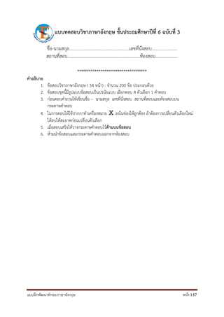 แบบฝึกพัฒนาทักษะภาษาอังกฤษ หน้า 147
แบบทดสอบวิชำภำษำอังกฤษ ชั้นประถมศึกษำปีที่ 6 ฉบับที่ 3
ชื่อ-นามสกุล.......................................................เลขที่นั่งสอบ.......................
สถานที่สอบ..................................................................ห้องสอบ....................
************************************
คำอธิบำย
1. ข้อสอบวิชาภาษาอังกฤษ ( 54 หน้า) : จานวน 200 ข้อ ประกอบด้วย
2. ข้อสอบชุดนี้มีรูปแบบข้อสอบเป็นปรนัยแบบ เลือกตอบ 4 ตัวเลือก 1 คาตอบ
3. ก่อนตอบคาถามให้เขียนชื่อ – นามสกุล เลขที่นั่งสอบ สถานที่สอบและห้องสอบบน
กระดาษคาตอบ
4. ในการตอบให้ใช้ปากกาทาเครื่องหมาย Ⅹ ลงในช่องให้ถูกต้อง ถ้าต้องการเปลี่ยนตัวเลือกใหม่
ให้ลบให้สะอาดก่อนเปลี่ยนตัวเลือก
5. เมื่อสอบเสร็จให้วางกระดาษคาตอบไว้ด้ำนบนข้อสอบ
6. ห้ามนาข้อสอบและกระดาษคาตอบออกจากห้องสอบ
 