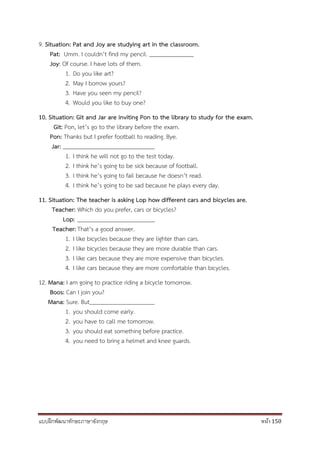 แบบฝึกพัฒนาทักษะภาษาอังกฤษ หน้า 150
9. Situation: Pat and Joy are studying art in the classroom.
Pat: Umm. I couldn’t find my pencil.
Joy: Of course. I have lots of them.
1. Do you like art?
2. May I borrow yours?
3. Have you seen my pencil?
4. Would you like to buy one?
10. Situation: Git and Jar are inviting Pon to the library to study for the exam.
Git: Pon, let’s go to the library before the exam.
Pon: Thanks but I prefer football to reading. Bye.
Jar:
1. I think he will not go to the test today.
2. I think he’s going to be sick because of football.
3. I think he’s going to fail because he doesn’t read.
4. I think he’s going to be sad because he plays every day.
11. Situation: The teacher is asking Lop how different cars and bicycles are.
Teacher: Which do you prefer, cars or bicycles?
Lop:
Teacher: That’s a good answer.
1. I like bicycles because they are lighter than cars.
2. I like bicycles because they are more durable than cars.
3. I like cars because they are more expensive than bicycles.
4. I like cars because they are more comfortable than bicycles.
12. Mana: I am going to practice riding a bicycle tomorrow.
Boos: Can I join you?
Mana: Sure. But
1. you should come early.
2. you have to call me tomorrow.
3. you should eat something before practice.
4. you need to bring a helmet and knee guards.
 