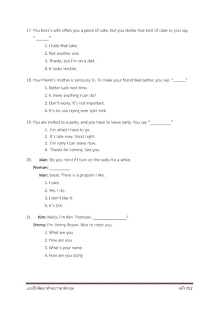 แบบฝึกพัฒนาทักษะภาษาอังกฤษ หน้า 152
17. You boss’s wife offers you a piece of cake, but you dislike that kind of cake so you say
“ ______”
1. I hate that cake.
2. Not another one.
3. Thanks, but I’m on a diet.
4. It looks terrible.
18. Your friend’s mother is seriously ill. To make your friend feel better, you say: “ ”
1. Better luck next time.
2. Is there anything I can do?
3. Don’t worry. It’s not important.
4. It’s no use crying over spilt milk.
19. You are invited to a party, and you have to leave early. You say “__________”
1. I’m afraid I have to go.
2. It’s late now. Good night.
3. I’m sorry I can leave now.
4. Thanks for coming. See you.
20. Man: Do you mind if I turn on the radio for a while.
Woman: __________
Man: Great. There is a program I like.
1. I care.
2. Yes, I do.
3. I don’t like it.
4. It’s O.K.
21. Kim: Hello, I’m Kim Thomson. ________________?
Jimmy: I’m Jimmy Brown. Nice to meet you.
1. What are you
2. How are you
3. What’s your name
4. How are you doing
 