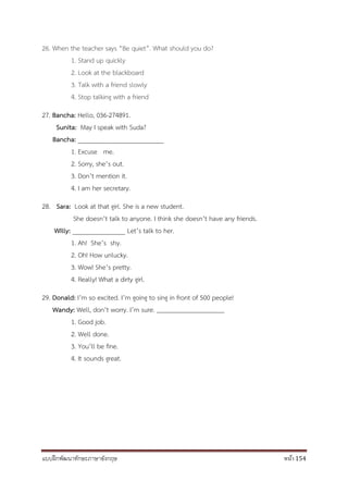แบบฝึกพัฒนาทักษะภาษาอังกฤษ หน้า 154
26. When the teacher says “Be quiet”. What should you do?
1. Stand up quickly
2. Look at the blackboard
3. Talk with a friend slowly
4. Stop talking with a friend
27. Bancha: Hello, 036-274891.
Sunita: May I speak with Suda?
Bancha: __________________________
1. Excuse me.
2. Sorry, she’s out.
3. Don’t mention it.
4. I am her secretary.
28. Sara: Look at that girl. She is a new student.
She doesn’t talk to anyone. I think she doesn’t have any friends.
Willy: ________________ Let’s talk to her.
1. Ah! She’s shy.
2. Oh! How unlucky.
3. Wow! She’s pretty.
4. Really! What a dirty girl.
29. Donald: I’m so excited. I’m going to sing in front of 500 people!
Wandy: Well, don’t worry. I’m sure.
1. Good job.
2. Well done.
3. You’ll be fine.
4. It sounds great.
 