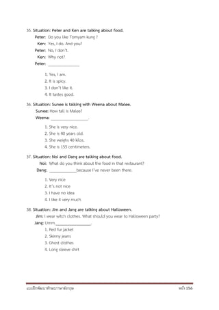 แบบฝึกพัฒนาทักษะภาษาอังกฤษ หน้า 156
35. Situation: Peter and Ken are talking about food.
Peter: Do you like Tomyam kung ?
Ken: Yes, I do. And you?
Peter: No, I don’t.
Ken: Why not?
Peter: _______________
1. Yes, I am.
2. It is spicy.
3. I don’t like it.
4. It tastes good.
36. Situation: Sunee is talking with Weena about Malee.
Sunee: How tall is Malee?
Weena: __________________.
1. She is very nice.
2. She is 40 years old.
3. She weighs 40 kilos.
4. She is 155 centimeters.
37. Situation: Noi and Dang are talking about food.
Noi: What do you think about the food in that restaurant?
Dang: _____________because I’ve never been there.
1. Very nice
2. It’s not nice
3. I have no idea
4. I like it very much
38. Situation: Jim and Jang are talking about Halloween.
Jim: I wear witch clothes. What should you wear to Halloween party?
Jang: Umm._________________.
1. Red fur jacket
2. Skinny jeans
3. Ghost clothes
4. Long sleeve shirt
 