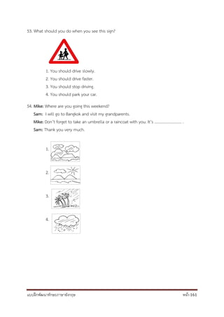 แบบฝึกพัฒนาทักษะภาษาอังกฤษ หน้า 161
53. What should you do when you see this sign?
1. You should drive slowly.
2. You should drive faster.
3. You should stop driving.
4. You should park your car.
54. Mike: Where are you going this weekend?
Sam: I will go to Bangkok and visit my grandparents.
Mike: Don’t forget to take an umbrella or a raincoat with you. It’s ………………………. .
Sam: Thank you very much.
1.
2.
3.
4.
 