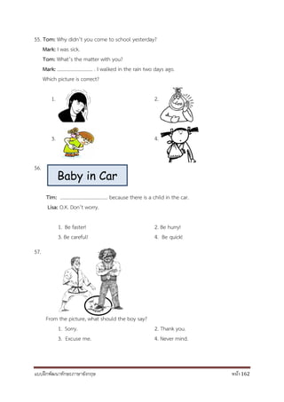 แบบฝึกพัฒนาทักษะภาษาอังกฤษ หน้า 162
55. Tom: Why didn’t you come to school yesterday?
Mark: I was sick.
Tom: What’s the matter with you?
Mark: ……………………….. . I walked in the rain two days ago.
Which picture is correct?
1. 2.
3. 4.
56.
Tim: ………………………………… because there is a child in the car.
Lisa: O.K. Don’t worry.
1. Be faster! 2. Be hurry!
3. Be careful! 4. Be quick!
57.
From the picture, what should the boy say?
1. Sorry. 2. Thank you.
3. Excuse me. 4. Never mind.
Baby in Car
 