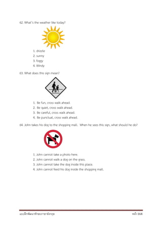 แบบฝึกพัฒนาทักษะภาษาอังกฤษ หน้า 164
62. What’s the weather like today?
1. drizzle
2. sunny
3. foggy
4. Windy
63. What does this sign mean?
1. Be fun, cross walk ahead.
2. Be quiet, cross walk ahead.
3. Be careful, cross walk ahead.
4. Be punctual, cross walk ahead.
64. John takes his dog to the shopping mall. When he sees this sign, what should he do?
1. John cannot take a photo here.
2. John cannot walk a dog on the grass.
3. John cannot take the dog inside this place.
4. John cannot feed his dog inside the shopping mall.
 