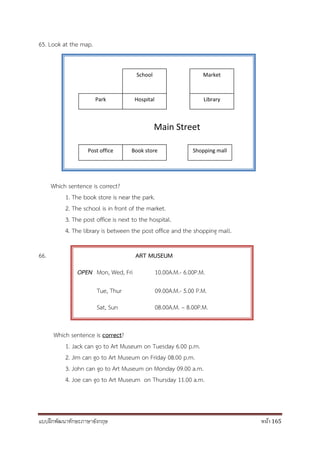 แบบฝึกพัฒนาทักษะภาษาอังกฤษ หน้า 165
65. Look at the map.
Main Street
Which sentence is correct?
1. The book store is near the park.
2. The school is in front of the market.
3. The post office is next to the hospital.
4. The library is between the post office and the shopping mall.
66. ART MUSEUM
OPEN Mon, Wed, Fri 10.00A.M.- 6.00P.M.
Tue, Thur 09.00A.M.- 5.00 P.M.
Sat, Sun 08.00A.M. – 8.00P.M.
Which sentence is correct?
1. Jack can go to Art Museum on Tuesday 6.00 p.m.
2. Jim can go to Art Museum on Friday 08.00 p.m.
3. John can go to Art Museum on Monday 09.00 a.m.
4. Joe can go to Art Museum on Thursday 11.00 a.m.
Park Hospital Library
Post office Book store Shopping mall
School Market
 