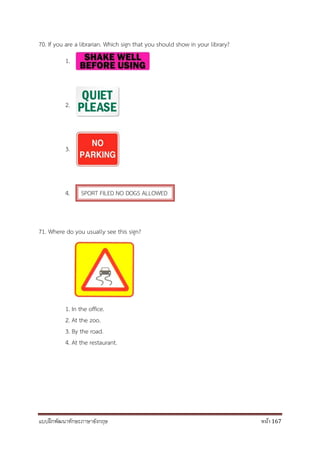 แบบฝึกพัฒนาทักษะภาษาอังกฤษ หน้า 167
70. If you are a librarian. Which sign that you should show in your library?
1.
2.
3.
4. SPORT FILED NO DOGS ALLOWED
71. Where do you usually see this sign?
1. In the office.
2. At the zoo.
3. By the road.
4. At the restaurant.
 
