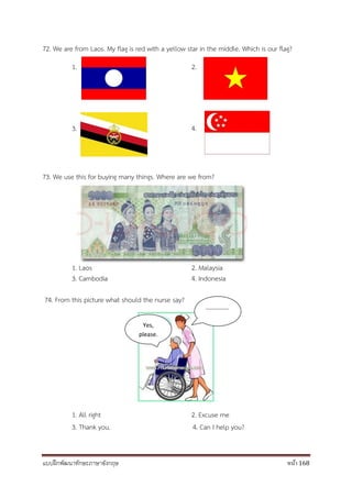 แบบฝึกพัฒนาทักษะภาษาอังกฤษ หน้า 168
72. We are from Laos. My flag is red with a yellow star in the middle. Which is our flag?
1. 2.
3. 4.
73. We use this for buying many things. Where are we from?
1. Laos 2. Malaysia
3. Cambodia 4. Indonesia
74. From this picture what should the nurse say?
1. All right 2. Excuse me
3. Thank you. 4. Can I help you?
Yes,
please.
..............
 
