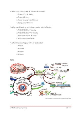 แบบฝึกพัฒนาทักษะภาษาอังกฤษ หน้า 176
92. What does Chanok have on Wednesday morning?
1. Thai and Social studies
2. Thai and English
3. Music, Geography and Science
4. Computer and History
93. When can Chanok go to the library or play with his friends?
1. At 15.00-16.00, on Tuesday
2. At 15.00-16.00, on Wednesday
3. At 15.00-16.00, on Thursday
4. At 15.00-16.00, on Friday
94. What time does he play violin on Wednesday?
1. At 9 am.
2. At 10 am.
3. At 1 pm.
4. At 3 pm.
(95-96)
http://www.green.in.th/files/combating-global-warming-map.jpg
 