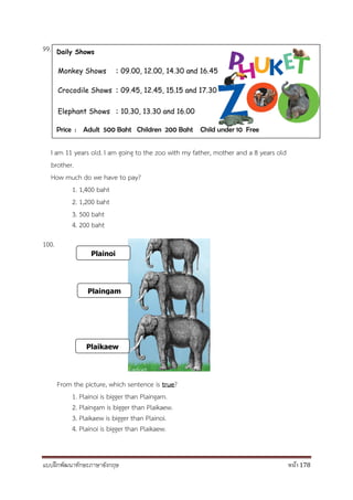 แบบฝึกพัฒนาทักษะภาษาอังกฤษ หน้า 178
99.
I am 11 years old. I am going to the zoo with my father, mother and a 8 years old
brother.
How much do we have to pay?
1. 1,400 baht
2. 1,200 baht
3. 500 baht
4. 200 baht
100.
From the picture, which sentence is true?
1. Plainoi is bigger than Plaingam.
2. Plaingam is bigger than Plaikaew.
3. Plaikaew is bigger than Plainoi.
4. Plainoi is bigger than Plaikaew.
Daily Shows
Monkey Shows : 09.00, 12.00, 14.30 and 16.45
Crocodile Shows : 09.45, 12.45, 15.15 and 17.30
Elephant Shows : 10.30, 13.30 and 16.00
Price : Adult 500 Baht Children 200 Baht Child under 10 Free
Plainoi
Plaingam
Plaikaew
 
