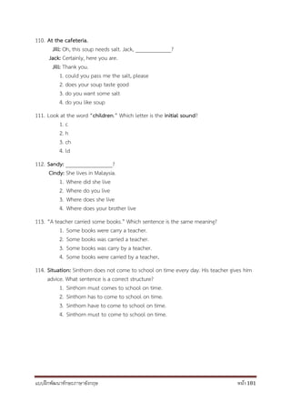 แบบฝึกพัฒนาทักษะภาษาอังกฤษ หน้า 181
110. At the cafeteria.
Jill: Oh, this soup needs salt. Jack, _____________?
Jack: Certainly, here you are.
Jill: Thank you.
1. could you pass me the salt, please
2. does your soup taste good
3. do you want some salt
4. do you like soup
111. Look at the word “children.” Which letter is the initial sound?
1. c
2. h
3. ch
4. ld
112. Sandy: _________________?
Cindy: She lives in Malaysia.
1. Where did she live
2. Where do you live
3. Where does she live
4. Where does your brother live
113. “A teacher carried some books.” Which sentence is the same meaning?
1. Some books were carry a teacher.
2. Some books was carried a teacher.
3. Some books was carry by a teacher.
4. Some books were carried by a teacher.
114. Situation: Sinthorn does not come to school on time every day. His teacher gives him
advice. What sentence is a correct structure?
1. Sinthorn must comes to school on time.
2. Sinthorn has to come to school on time.
3. Sinthorn have to come to school on time.
4. Sinthorn must to come to school on time.
 