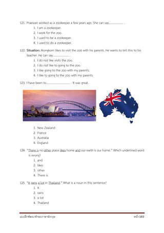 แบบฝึกพัฒนาทักษะภาษาอังกฤษ หน้า 183
121. Praewan worked as a zookeeper a few years ago. She can say……………….. .
1. I am a zookeeper.
2. I work for the zoo.
3. I used to be a zookeeper.
4. I used to do a zookeeper.
122. Situation: Alongkorn likes to visit the zoo with his parents. He wants to tell this to his
teacher. He can say………………….. .
1. I do not like visits the zoo.
2. I do not like to going to the zoo.
3. I like going to the zoo with my parents.
4. I like to going to the zoo with my parents.
123. I have been to……………………………. . It was great.
1. New Zealand
2. France
3. Australia
4. England
124. “There is no other place likes home and our earth is our home.” Which underlined word
is wrong?
1. and
2. likes
3. other
4. There is
125. “It rains a lot in Thailand.” What is a noun in this sentence?
1. It
2. rains
3. a lot
4. Thailand
 