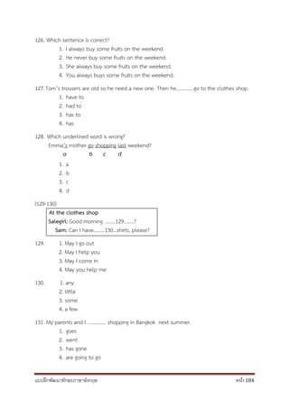 แบบฝึกพัฒนาทักษะภาษาอังกฤษ หน้า 184
126. Which sentence is correct?
1. I always buy some fruits on the weekend.
2. He never buy some fruits on the weekend.
3. She always buy some fruits on the weekend.
4. You always buys some fruits on the weekend.
127.Tom’s trousers are old so he need a new one. Then he…………..go to the clothes shop.
1. have to
2. had to
3. has to
4. has
128. Which underlined word is wrong?
Emma’s mother go shopping last weekend?
a b c d
1. a
2. b
3. c
4. d
(129-130)
At the clothes shop
Salegirl: Good morning. ……..129……..?
Sam: Can I have………130…shirts, please?
129. 1. May I go out
2. May I help you
3. May I come in
4. May you help me
130. 1. any
2. little
3. some
4. a few
131. My parents and I …………… shopping in Bangkok next summer.
1. goes
2. went
3. has gone
4. are going to go
 