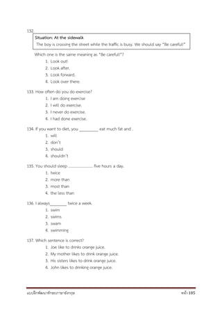 แบบฝึกพัฒนาทักษะภาษาอังกฤษ หน้า 185
132.
Situation: At the sidewalk
The boy is crossing the street while the traffic is busy. We should say “Be careful!”
Which one is the same meaning as “Be careful!”?
1. Look out!
2. Look after.
3. Look forward.
4. Look over there.
133. How often do you do exercise?
1. I am doing exercise
2. I will do exercise.
3. I never do exercise.
4. I had done exercise.
134. If you want to diet, you _________ eat much fat and .
1. will
2. don’t
3. should
4. shouldn’t
135. You should sleep ......................... five hours a day.
1. twice
2. more than
3. most than
4. the less than
136. I always________ twice a week.
1. swim
2. swims
3. swam
4. swimming
137. Which sentence is correct?
1. Joe like to drinks orange juice.
2. My mother likes to drink orange juice.
3. His sisters likes to drink orange juice.
4. John likes to drinking orange juice.
 
