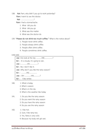 แบบฝึกพัฒนาทักษะภาษาอังกฤษ หน้า 186
138. Kat: Pam, why didn’t you go to work yesterday?
Pam: I went to see the doctor.
Kat: …………………………?
Pam: I had a stomachache.
1. What did you do
2. What did you go
3. What was the matter
4. What was the doctor do
139. “Please do not drink too much coffee.” What is the notice about?
1. People never drink coffee.
2. People always drink coffee.
3. People often drink coffee.
4. People sometimes drink coffee.
(140-143)
Joe : Ed, look at the sky. …………140………………..?
Ed : It is cloudy. It is going to rain.
Joe : ……………141……………….?
Ed : No. I don’t like it.
Joe : Why don’t you like the rainy season?
Ed : …………142……………….
Joe : Oh! ……………143……………?
Ed : I like winter.
140. 1. What is today
2. What is season
3. What is in the sky
4. What is the weather like today
141. 1. Do you like the rainy season
2. Do you want the rainy season
3. Do you have the rainy season
4. Do you see the rainy season
142. 1. I like hot.
2. Sure, I like rainy too.
3. Yes, Rainy is very cold.
4. Because my body will get wet.
 