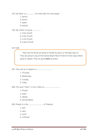 แบบฝึกพัฒนาทักษะภาษาอังกฤษ หน้า 189
155. My father is a ………………..He looks after the sick people.
1. dentist
2. doctor
3. waiter
4. teacher
156. My mother is buying………………...
1. a bar of pork
2. a kilo of pork
3. a roll of pork
4. a glass of pork
(157-160)
157. They will go to Jakarta on .................................. .
1. Thursday
2. Wednesday
3. Tuesday
4. Friday
158. The word “there” in line 3 refers to .................................. .
1. Phuket
2. Hotel
3. Jakarta
4. Kamala Beach
159. Phuket is in the .................................. of Thailand.
1. east
2. west
3. south
4. northeast
Peter and his family are going to Phuket by plane on Monday, May 21.
They are going to stay at the Kamala Beach Resort Hotel for three days before
going to Jakarta. They are going there by plane.
 