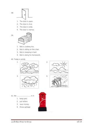 แบบฝึกพัฒนาทักษะภาษาอังกฤษ หน้า 19
58.
1. The door is open.
2. The door is shut.
3. The door is wide.
4. The door is narrow.
59.
1. Bob is cooking rice.
2. Bob is sitting on the chair.
3. Bob is sleeping in bed.
4. Bob is doing his homework.
60. Today is windy.
1. 2.
3. 4.
61. We .................................. in it
1. keep pets
2. put letters
3. save money
4. throw garbage
 