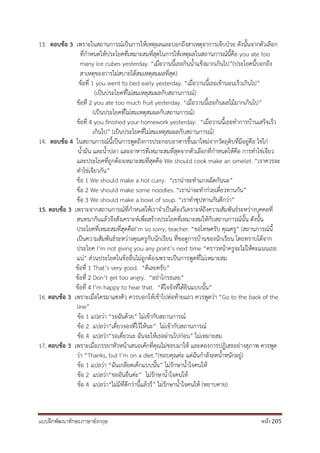 แบบฝึกพัฒนาทักษะภาษาอังกฤษ หน้า 205
13. ตอบข้อ 3 เพราะในสถานการณ์เป็นการให้เหตุผลและบอกถึงสาเหตุอาการเจ็บป่วย ดังนั้นจากตัวเลือก
ที่กาหนดให้ประโยคที่เหมาะสมที่สุดในการให้เหตุผลในสถานการณ์นี้คือ you ate too
many ice cubes yesterday. “เมื่อวานนี้เธอกินน้าแข็งมากเกินไป”(ประโยคนี้บอกถึง
สาเหตุของการไม่สบายได้สมเหตุสมผลที่สุด)
ข้อที่ 1 you went to bed early yesterday. “เมื่อวานนี้เธอเข้านอนเร็วเกินไป”
(เป็นประโยคที่ไม่สมเหตุสมผลกับสถานการณ์)
ข้อที่ 2 you ate too much fruit yesterday. “เมื่อวานนี้เธอกินผลไม้มากเกินไป”
(เป็นประโยคที่ไม่สมเหตุสมผลกับสถานการณ์)
ข้อที่ 4 you finished your homework yesterday. “เมื่อวานนี้เธอทาการบ้านเสร็จเร็ว
เกินไป” (เป็นประโยคที่ไม่สมเหตุสมผลกับสถานการณ์)
14. ตอบข้อ 4 ในสถานการณ์นี้เป็นการพูดถึงการประกอบอาหารขึ้นมาใหม่จากวัตถุดิบที่มีอยู่คือ ไข่ไก่
น้ามัน และน้าปลา และอาหารที่เหมาะสมที่สุดจากตัวเลือกที่กาหนดให้คือ การทาไข่เจียว
และประโยคที่ถูกต้องเหมาะสมที่สุดคือ We should cook make an omelet. “เราควรจะ
ทาไข่เจียวกัน”
ข้อ 1 We should make a hot curry. “เราน่าจะทาแกงเผ็ดกันนะ”
ข้อ 2 We should make some noodles. “เราน่าจะทาก๋วยเตี๋ยวทานกัน”
ข้อ 3 We should make a bowl of soup. “เราทาซุปทานกันดีกว่า”
15. ตอบข้อ 3 เพราะจากสถานการณ์ที่กาหนดให้เราจาเป็นต้องวิเคราะห์ถึงความสัมพันธ์ระหว่างบุคคลที่
สนทนากันแล้วจึงสังเคราะห์เพื่อสร้างประโยคที่เหมาะสมให้กับสถานการณ์นั้น ดังนั้น
ประโยคที่เหมะสมที่สุดคือI’m so sorry, teacher. “ขอโทษครับ คุณครู” (สถานการณ์นี้
เป็นความสัมพันธ์ระหว่างคุณครูกับนักเรียน ที่ขอดูการบ้านของนักเรียน โดยทราบได้จาก
ประโยค I’m not giving you any point’s next time “คราวหน้าครูจะไม่ให้คะแนนเธอ
แน่” ส่วนประโยคในข้ออื่นไม่ถูกต้องเพราะเป็นการพูดที่ไม่เหมาะสม
ข้อที่ 1 That’s very good. “ดีเลยครับ”
ข้อที่ 2 Don’t get too angry. “อย่าโกรธเลย”
ข้อที่ 4 I’m happy to hear that. “ดีใจจังที่ได้ยินแบบนั้น”
16. ตอบข้อ 3 เพราะเมื่อใครมาแซงคิว ควรบอกให้เข้าไปต่อท้ายแถว ควรพูดว่า “Go to the back of the
line”
ข้อ 1 แปลว่า “รอฉันด้วย” ไม่เข้ากับสถานการณ์
ข้อ 2 แปลว่า“เดี๋ยวจองที่ไว้ให้นะ” ไม่เข้ากับสถานการณ์
ข้อ 4 แปลว่า“รอเดี๋ยวนะ ฉันจะให้เธอผ่านไปก่อน” ไม่เหมาะสม
17. ตอบข้อ 3 เพราะเมื่อภรรยาหัวหน้าเสนอเค้กที่คุณไม่ชอบมาให้ และตองการปฏิเสธอย่างสุภาพ ควรพูด
ว่า “Thanks, but I’m on a diet.”(ขอบคุณค่ะ แต่ฉันกาลังลดน้าหนักอยู่)
ข้อ 1 แปลว่า “ฉันเกลียดเค้กแบบนั้น” ไม่รักษาน้าใจคนให้
ข้อ 2 แปลว่า“ขออันอื่นค่ะ” ไม่รักษาน้าใจคนให้
ข้อ 4 แปลว่า“ไม่มีที่ดีกว่านี้แล้วรึ” ไม่รักษาน้าใจคนให้ (หยาบคาย)
 