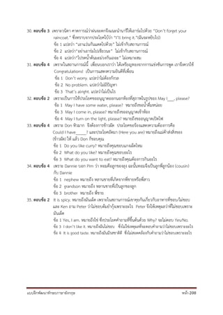 แบบฝึกพัฒนาทักษะภาษาอังกฤษ หน้า 208
30. ตอบข้อ 3 เพราะวนิดา คาดการณ์ว่าฝนจะตกจึงแนะนานารีให้เอาร่มไปด้วย “Don’t forget your
raincoat.” ซึ่งทราบจากประโยคใบ้ว่า “I’ll bring it.”(ฉันจะหยิบไป)
ข้อ 1 แปลว่า “เอาแว่นกันแดดไปด้วย” ไม่เข้ากับสถานการณ์
ข้อ 2 แปลว่า“อย่าเอาร่มไปเชียวนะ” ไม่เข้ากับสถานการณ์
ข้อ 4 แปลว่า“ไปรดน้าต้นมะม่วงกันเถอะ” ไม่เหมาะสม
31. ตอบข้อ 4 เพราะในสถานการณ์นี้ เพื่อนบอกเราว่า ได้เหรียญทองจากการแข่งขันการพูด เราจึงควรใช้
Congratulations! เป็นการแสดงความยินดีที่เพื่อน
ข้อ 1 Don’t worry. แปลว่าไม่ต้องกังวล
ข้อ 2 No problem. แปลว่าไม่มีปัญหา
ข้อ 3 That’s alright. แปลว่าไม่เป็นไร
32. ตอบข้อ 2 เพราะเป็นการใช้ประโยคขออนุญาตออกนอกห้องที่สุภาพในรูปของ May I___, please?
ข้อ 1 May I have some water, please? หมายถึงขอน้าดื่มหน่อย
ข้อ 3 May I come in, please? หมายถึงขออนุญาตเข้าห้อง
ข้อ 4 May I turn on the light, please? หมายถึงขออนุญาตเปิดไฟ
33. ตอบข้อ 4 เพราะ Don หิวมาก จึงต้องการข้าวผัด ประโยคขอร้องแสดงความต้องการคือ
Could I have_____? และประโยคถัดมา (Here you are) หมายถึงแม่ค้าส่งสิ่งของ
(ข้าวผัด) ให้ แล้ว Don ก็ขอบคุณ
ข้อ 1 Do you like curry? หมายถึงคุณชอบแกงเผ็ดไหม
ข้อ 2 What do you like? หมายถึงคุณชอบอะไร
ข้อ 3 What do you want to eat? หมายถึงคุณต้องการกินอะไร
34. ตอบข้อ 4 เพราะ Dannie บอก Pim ว่า ทอมคือลูกของลุง ฉะนั้นทอมจึงเป็นลูกพี่ลูกน้อง (cousin)
กับ Dannie
ข้อ 1 nephew หมายถึง หลานชายที่เกิดจากพี่ชายหรือพี่สาว
ข้อ 2 grandson หมายถึง หลานชายที่เป็นลูกของลูก
ข้อ 3 brother หมายถึง พี่ชาย
35. ตอบข้อ 2 It is spicy. หมายถึงมันเผ็ด เพราะในสถานการณ์เขาคุยกันเกี่ยวกับอาหารที่ชอบ/ไม่ชอบ
และ Ken ถาม Peter ว่าไม่ชอบต้มยากุ้งเพราะอะไร Peter จึงให้เหตุผลว่าที่ไม่ชอบเพราะ
มันเผ็ด
ข้อ 1 Yes, I am. หมายถึงใช่ ซึ่งประโยคคาถามที่ขึ้นต้นด้วย Why? จะไม่ตอบ Yes/No.
ข้อ 3 I don’t like it. หมายถึงฉันไม่ชอบ ซึ่งไม่ใช่เหตุผลที่จะตอบคาถามว่าไม่ชอบเพราะอะไร
ข้อ 4 It is good taste. หมายถึงมันมีรสชาติดี ซึ่งไม่สอดคล้องกับคาถามว่าไม่ชอบเพราะอะไร
 