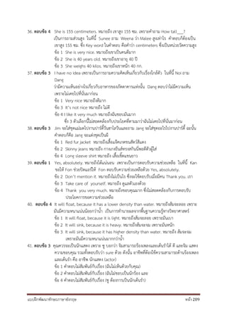 แบบฝึกพัฒนาทักษะภาษาอังกฤษ หน้า 209
36. ตอบข้อ 4 She is 155 centimeters. หมายถึง เขาสูง 155 ซม. เพราะคาถาม How tall___?
เป็นการถามส่วนสูง ในที่นี้ Sunee ถาม Weena ว่า Malee สูงเท่าไร คาตอบก็ต้องเป็น
เขาสูง 155 ซม. ซึ่ง Key word ในคาตอบ คือคาว่า centimeters ซึ่งเป็นหน่วยวัดความสูง
ข้อ 1 She is very nice. หมายถึงเขาเป็นคนดีมาก
ข้อ 2 She is 40 years old. หมายถึงเขาอายุ 40 ปี
ข้อ 3 She weighs 40 kilos. หมายถึงเขาหนัก 40 กก.
37. ตอบข้อ 3 I have no idea เพราะเป็นการถามความคิดเห็นเกี่ยวกับเรื่องใกล้ตัว ในที่นี้ Noi ถาม
Dang
ว่ามีความเห็นอย่างไรเกี่ยวกับอาหารของภัตตาคารแห่งนั้น Dang ตอบว่าไม่มีความเห็น
เพราะไม่เคยไปที่นั่นมาก่อน
ข้อ 1 Very nice หมายถึงดีมาก
ข้อ 3 It’s not nice หมายถึง ไม่ดี
ข้อ 4 I like it very much หมายถึงฉันชอบมันมาก
ซึ่ง 3 ตัวเลือกนี้ไม่สอดคล้องกับประโยคที่ตามมาว่าฉันไม่เคยไปที่นั่นมาก่อน
38. ตอบข้อ 3 Jim จะใส่ชุดแม่มดไปงานปาร์ตี้วันฮาโลวีนและถาม Jang จะใส่ชุดอะไรไปงานปาร์ตี้ ฉะนั้น
คาตอบก็คือ Jang จะแต่งชุดเป็นผี
ข้อ 1 Red fur jacket หมายถึงเสื้อแจ๊คเกตขนสัตว์สีแดง
ข้อ 2 Skinny jeans หมายถึง กางเกงยีนส์ทรงสกินนี่พอดีตัวผู้ใส่
ข้อ 4 Long sleeve shirt หมายถึง เสื้อเชิ้ตแขนยาว
39. ตอบข้อ 1 Yes, absolutely. หมายถึงได้แน่นอน เพราะเป็นการตอบรับความช่วยเหลือ ในที่นี้ Kan
ขอให้ Fon ช่วยปิดแอร์ให้ Fon ตอบรับความช่วยเหลือด้วย Yes, absolutely.
ข้อ 2 Don’t mention it. หมายถึงไม่เป็นไร ซึ่งจะใช้ตอบรับเมื่อมีคน Thank you. เรา
ข้อ 3 Take care of yourself. หมายถึง ดูแลตัวเองด้วย
ข้อ 4 Thank you very much. หมายถึงขอบคุณมาก ซึ่งไม่สอดคล้องกับการตอบรับ
ประโยคการขอความช่วยเหลือ
40. ตอบข้อ 4 It will float, because it has a lower density than water. หมายถึงส้มจะลอย เพราะ
มันมีความหนาแน่นน้อยกว่าน้า เป็นการทานายผลจากพื้นฐานความรู้ทางวิทยาศาสตร์
ข้อ 1 It will float, because it is light. หมายถึงส้มจะลอย เพราะมันเบา
ข้อ 2 It will sink, because it is heavy. หมายถึงส้มจะจม เพราะมันหนัก
ข้อ 3 It will sink, because it has higher density than water. หมายถึง ส้มจะจม
เพราะมันมีความหนาแน่นมากกว่าน้า
41. ตอบข้อ 3 คุณควรจะเป็นนักแสดง เพราะ ซู บอกว่า จิมสามารถร้องเพลงและเต้นราได้ ดี และจิม แสดง
ความขอบคุณ รวมทั้งตอบรับว่า sure ด้วย ดังนั้น อาชีพที่ต้องใช้ความสามารถด้านร้องเพลง
และเต้นรา คือ อาชีพ นักแสดง (actor)
ข้อ 1 คาตอบไม่สัมพันธ์กับเรื่อง (ฉันไม่เห็นด้วยกับคุณ)
ข้อ 2 คาตอบไม่สัมพันธ์กับเรื่อง (ฉันไม่ชอบเป็นนักร้อง และ
ข้อ 4 คาตอบไม่สัมพันธ์กับเรื่อง (ซู ต้องการเป็นนักเต้นรา)
 