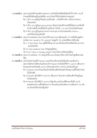 แบบฝึกพัฒนาทักษะภาษาอังกฤษ หน้า 216
118.ตอบข้อ 2 เพราะประโยคที่กาหนดมีความหมายว่า นกตัวหนึ่งร้องให้ฉันฟังเมื่อเช้านี้ คากริยา sing ที่
กาหนดนั้นจึงต้องอยู่ในรูปอดีตคือ sang ถึงจะทาให้ประโยคดังกล่าวสมบูรณ์
ข้อ 1 กริยา sing อยู่ในรูปปัจจุบัน และต้องเติม –s ด้วยที่ท้ายกริยา เนื่องจากประธาน
เป็นเอกพจน์
ข้อ 3 กริยา sing อยู่ในรูป past participle ซึ่งรูปประโยคที่กาหนดให้นั้นไม่สามารถที่จะใช้
คากริยาชนิดนี้ และเมื่อใช้กริยารูปดังกล่าว ต้องมี v. to have ในประโยคด้วยเสมอ
ข้อ 4 กริยา sing อยู่ในรูปของ Present Participle หากในประโยคเป็น A bird is…..
จะทาให้ประโยคถูกต้องได้
119.ตอบข้อ 3 เพราะจากบทสนทนา Dana โทรมาที่บ้านของ Sara เพื่อจะคุยกับ Tim ดังนั้นต้องพูดด้วย
ประโยค Can I speak to Tim, please? (ขอพูดกับ Tim หน่อยได้ไหม) ข้ออื่นๆผิด
ข้อ 1 Is Sara there? Sara อยู่ที่นั่นใช่ไหม แต่ Sara ซึ่งเป็นคนรับโทรศัพท์กลับบอกว่าเขา
ออกไปช้อปปิ้ง
ข้อ 2 Is Sara speaking? Sara กาลังพูดอยู่ใช่ไหม
ข้อ 4 Can I leave a message, please? ขอฝากข้อความไว้หน่อยได้ไหม
120.ตอบข้อ 4 เพราะจากบทสนทนา Tim ไม่อยู่ ดังนั้น Dara จึงขอฝากข้อความไว้ เป็นคาพูดที่เหมาะสม
ที่สุด
121.ตอบข้อ 3 เพราะโจทย์กาหนดให้ Praewan แนะนาตัวเองด้วยประโยคที่ถูกต้อง และเนื่องจาก
เหตุการณ์ดังกล่าวได้ผ่านไปแล้วหลายปี Praewan จาเป็นต้องใช้คาว่า used to เพื่อบอกว่า
ตัวเองเคยทาอะไรในอดีต used to ต้องตามด้วยกริยา infinitive โดยไม่เปลี่ยนรูป
ข้อ 1 Praewan บอกว่าตัวเองเป็นเจ้าหน้าที่สวนสัตว์ในปัจจุบัน ซึ่งเหตุการณ์ที่โจทย์กาหนด
นั้นเป็นอดีต
ข้อ 2 Praewan เลือกใช้คาว่า work for เพื่อบอกว่า ตัวเองทางานที่สวนสัตว์ ซึ่งอยู่ในรูป
ปัจจุบันเช่นกัน
ข้อ 4 Praewan เลือกใช้คาว่า used to ได้ถูกต้อง แต่กริยาแท้ที่ตามมานั้นคือ do ไม่
สอดคล้องกับความตั้งใจที่จะบอกว่า ตัวเองเป็นอะไรในอดีต หากเปลี่ยนคาว่า do เป็น
be จึงจะทาให้ประโยคนี้ถูกต้อง
 