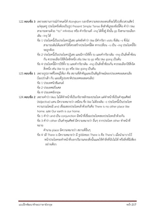 แบบฝึกพัฒนาทักษะภาษาอังกฤษ หน้า 217
122.ตอบข้อ 3 เพราะสถานการณ์กาหนดให้ Alongkorn บอกถึงความชอบของตนที่จะได้ไปเที่ยวสวนสัตว์
แก่คุณครู ประโยคจึงต้องเป็นรูป Present Simple Tense สิ่งสาคัญของข้อนี้คือ คาว่า like
สามารถตามด้วย “to” infinitive หรือ คากริยาแท้ –ing ได้ทั้งคู่ ดังนั้น go จึงสามารถเลือก
เติม –ing ได้
ข้อ 1 ประโยคนี้เป็นประโยคปฏิเสธ แต่หลังคาว่า like มีคากริยา visits ที่เติม –s ซึ่งไม่
สามารถเติมได้และทาให้โครงสร้างประโยคนี้ผิด หากเปลี่ยน –s เป็น –ing ประโยคนี้จึง
จะถูกต้อง
ข้อ 2 ประโยคนี้เป็นประโยคปฏิเสธ และมีการใช้ทั้ง to และคากริยาเติม –ing เป็นสิ่งซ้าซ้อน
กัน ควรจะเลือกใช้สิ่งใดสิ่งหนึ่ง เช่น like to go หรือ like going เป็นต้น
ข้อ 4 ประโยคนี้มีการใช้ทั้ง to และคากริยาเติม –ing เป็นสิ่งซ้าซ้อนกัน ควรจะเลือกใช้สิ่งใด
สิ่งหนึ่ง เช่น like to go หรือ like going เป็นต้น
123.ตอบข้อ 1 เพราะรูปภาพที่โจทญ์ให้มา คือ สถานที่สาคัญและเป็นสัญลักษณ์ของประเทศออสเตรเลีย
(โอเปร่าเฮ้า กับ แผนที่รูปธงชาติประเทศออสเตรเลีย)
ข้อ 1 ประเทศนิวซีแลนด์
ข้อ 2 ประเทศฝรั่งเศส
ข้อ 4 ประเทศอังกฤษ
124.ตอบข้อ 2 เพราะคาว่า likes ไม่ได้ทาหน้าที่เป็นกริยาหลักของประโยค แต่ทาหน้าที่เป็นคาคุณศัพท์
(Adjective) แทน มีความหมายว่า เหมือน ซึ่ง like ไม่ต้องเติม –s ประโยคนี้เป็นประโยค
ความรวมโดยมี and เชื่อมสองประโยคเข้าด้วยกันคือ There is no other place like
home. และ Our earth is our home.
ข้อ 1 คาว่า and เป็น conjunction มีหน้าที่เชื่อมประโยคสองประโยคเข้าด้วยกัน
ข้อ 3 คาว่า other เป็นคาคุณศัพท์ มีความหมายว่า อื่นๆ จากประโยค other ทาหน้าที่
ขยาย
คานาม place มีความหมายว่า สถานที่อื่นๆ
ข้อ 4 วลี There is มีความหมายว่า มี รูปย่อของ There is คือ There’s เมื่อนามาวางไว้
หน้าประโยคจะทาหน้าที่บอกปริมาณของสิ่งนั้นและใช้คาสิ่งที่นับไม่ได้ หรือสิ่งที่มีเพียง
อย่างเดียว
 