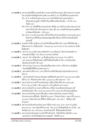 แบบฝึกพัฒนาทักษะภาษาอังกฤษ หน้า 218
125.ตอบข้อ 4 เพราะประโยคนี้มีคานามแค่คาเดียว Thailand ซึ่งเป็นนามเฉพาะ มีความหมายว่า ประเทศ
ไทย ส่วนอีกคาหนึ่งที่ดูคล้ายคานามคือ rains ซึ่งคาว่า rain เป็นได้ทั้งคานามและคากริยา
ข้อ 1 คาว่า It เป็นคาสรรพนาม (Pronoun) ทาหน้าที่เป็นประธานของประโยค It
เป็นสรรพนามบุรุษที่ 3 ทาให้คากริยาแท้ที่ตามหลังมาต้องเติม –s คากริยา rain
จึงเป็น rains
ข้อ 2 คาว่า rain เป็นได้ทั้งคานามและคากริยา ซึ่งเมื่อ rain เป็นคานาม มีความหมายว่า ฝน
แต่หากเป็นคากริยา มีความหมายว่า ฝนตก เมื่อ rain ตามหลังคาสรรพนามบุรุษที่สาม
It ตัวมันเองจึงต้องเติม –s เป็น rains
ข้อ 3 คาว่า a lot เป็น Quantifiers ที่ทาหน้าที่บอกจานวนของสิ่งต่างๆ สามารถนามาขยาย
ไว้หน้าคานามทั้งที่เป็นเอกพจน์และพหูพจน์ได้ หรือจะวางไว้ท้ายประโยคดังเช่นใน
ประโยคนี้
126.ตอบข้อ 1 ตามหลักการใช้ภาษาที่บอกการกระทาที่เกิดขึ้นเสมอนั้นคากริยา (verb) ที่ใช้ไม่ต้องเติม s
เมื่อตามประธาน I ดังนั้นประโยค I always buy some fruits on the weekend. จึงเป็น
ข้อที่ถูกต้อง
127.ตอบข้อ 3 เพราะว่า has to มีความหมายเหมือนคาว่า must ซึ่งแปลว่า ต้อง ในประโยคต้องการ
คาตอบที่บอกให้รู้ว่า Tom ต้องการกางเกงขายาวตัวใหม่
128.ตอบข้อ 2 เพราะว่า ข้อ b คือคากริยา go ซึ่งอยู่ในประโยค Past Simple Tense มีคาว่า
last weekend ดังนั้นเป็นเหตุการณ์ที่เกิดขึ้นแล้วในอดีต คากริยา( verb)ในประโยค
ต้องเป็นกริยาช่องที่ 2 คือ went
129.ตอบข้อ 2 เพราะว่า May I help you เป็นประโยคที่สุภาพในการบริการ หรือ ต้องการเป็นผู้ที่จะ
ช่วยเหลือผู้อื่นให้ได้รับความสะดวกสบาย
130.ตอบข้อ 3 เพราะหลักหารใช้ภาษาว่า some ใช้กับคานามที่นับได้และในประโยคขอร้องบอกความ
ต้องการ
131.ตอบข้อ 4 เพราะประโยคทากาหนดมาเป็นเหตุการณ์ที่ยังไม่เกิด ดูจากคาว่า next year และ จะต้อง
ใช้คาว่า“จะ” ซึ่งในคาตอบข้อ 4 คือ is going to go มีความหมายว่า “จะ”
132.ตอบข้อ 1 เพราะ ในสถานการณ์ ที่กาหนดเป็นเหตุการณ์ที่บอกให้ระวังคือ Be! careful และ
คาว่า Look out ในข้อ 1 มีความหมายว่า ระวัง เหมือนกับ Be! Careful
133.ตอบข้อ 3 เพราะ ประโยคคาถาม ถามความถี่คือoften ดังนั้นการตอบต้องตอบลักษณะความถี่
เช่นกันจึงตอบข้อ 3 คือ I never do exercise คาว่า never หมายถึง ไม่เคยปฏิบัติเลย
134.ตอบข้อ4 เพราะว่าตามโจทย์เขาแนะนาเพื่อนเรื่องการลดความอ้วนโดยการแนะนาว่าไม่ควร
รับประทานอาหารที่มีไขมัน จึงต้องใช้ shouldn’t ซึ่งแปลว่าไม่ควร และการใช้ should /
shouldn’t เป็นคากริยาช่วย ที่ใช้ในการให้คาแนะนา will /don’t ไม่ใช้ในการให้
คาแนะนา
135.ตอบข้อ 2 เพราะว่าตามโครงสร้างประโยค และการใช้ไวยากรณ์ more than (มากกว่า) ถูกต้อง
ส่วน the less than ไม่ถูกหลักไวยากรณ์ ส่วน most เป็นขั้นสุดต้องมี the นาหน้า และ
ต้องไม่มี than ตาม ส่วน twice หมายถึง สองครั้ง ซึ่งไม่สอดคล้องกับโจทย์
136.ตอบข้อ 1 เพราะว่ารูปประโยคแสดงการกระทาที่ทาเป็นประจา จึงต้องใช้กริยาแท้ช่องที่ 1 swim
และประธาน I ทาหน้าที่เหมือนประธานพหูพจน์ จึงไม่ใช้ swims
 