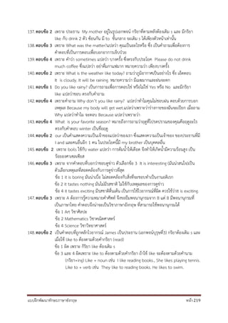 แบบฝึกพัฒนาทักษะภาษาอังกฤษ หน้า 219
137.ตอบข้อ 2 เพราะ ประธาน My mother อยู่ในรูปเอกพจน์ กริยาที่ตามหลังต้องเติม s และ มีกริยา
like กับ drink 2 ตัว ซ้อนกัน มี to ขั้นกลาง จะเติม s ได้เพียงตัวหน้าเท่านั้น
138.ตอบข้อ 3 เพราะ What was the matter?แปลว่า คุณเป็นอะไรหรือ ซึ่ง เป็นคาถามเพื่อต้องการ
คาตอบที่เป็นการตอบเพื่อบอกอาการเจ็บป่วย
139.ตอบข้อ 4 เพราะ คาว่า sometimes แปลว่า บางครั้ง ซึ่งตรงกับประโยค Please do not drink
much coffee ซึ่งแปลว่า อย่าดื่มกาแฟมาก หมายความว่า เพียงบางครั้ง
140.ตอบข้อ 2 เพราะ What is the weather like today? ถามว่าภูมิอากาศเป็นอย่างไร ซึ่ง เอ็ดตอบ
It is cloudy. It will be raining. หมายความว่า มีเมฆมากและฝนจะตก
141.ตอบข้อ 1 Do you like rainy? เป็นการถามเพื่อการตอบใช่ หรือไม่ใช่ Yes หรือ No และมีกริยา
like แปลว่าชอบ ตรงกับคาถาม
142.ตอบข้อ 4 เพราะคาถาม Why don’t you like rainy? แปลว่าทาไมคุณไม่ชอบฝน ตอบด้วยการบอก
เหตุผล Because my body will get wet.แปลว่าเพราะว่าร่างกายของฉันจะเปียก เมื่อถาม
Why แปลว่าทาไม จะตอบ Because แปลว่าเพราะว่า
143.ตอบข้อ 4 What is your favorite season? หมายถึงการถามว่าฤดูที่โปรดปราณของคุณคือฤดูอะไร
ตรงกับคาตอบ winter เป็นชื่อฤดู
144.ตอบข้อ 2 our เป็นคาแสดงความเป็นเจ้าของแปลว่าของเรา ซึ่งแสดงความเป็นเจ้าของ ของประธานที่มี
I and และคนอื่นอีก 1 คน ในประโยคนี้มี my brother เป็นบุคคลอื่น
145.ตอบข้อ 2 เพราะ boils ใช้กับ water แปลว่า การต้มน้าให้เดือด จึงทาให้เกิดน้ามีความร้อนสูง เป็น
ร้อยองศาเซลเซียส
146.ตอบข้อ 3 เพราะ จากคาตอบที่บอกว่าชอบดูข่าว ตัวเลือกข้อ 3 It is interesting (มันน่าสนใจ)เป็น
ตัวเลือกเหตุผลที่สอดคล้องกับการดูข่าวที่สุด
ข้อ 1 it is boring มันน่าเบื่อ ไม่สอดคล้องกับสิ่งที่จะชอบทาเป็นงานอดิเรก
ข้อ 2 it tastes nothing มันไม่มีรสชาติ ไม่ใช้กับเหตุผลของการดูข่าว
ข้อ 4 it tastes exciting มีรสชาติตื่นเต้น เป็นการใช้ไวยากรณ์ที่ผิด ควรใช้ว่าIt is exciting.
147.ตอบข้อ 3 เพราะ A ต้องการรู้ความหมายคาศัพท์ จึงขอยืมพจนานุกรมจาก B แต่ B มีพจนานุกรมที่
เป็นภาษาไทย คาตอบจึงน่าจะเป็นวิชาภาษาอังกฤษ ที่สามารถใช้พจนานุกรมได้
ข้อ 1 Art วิชาศิลปะ
ข้อ 2 Mathematics วิชาคณิตศาสตร์
ข้อ 4 Science วิชาวิทยาศาสตร์
148.ตอบข้อ 2 เป็นคาตอบที่ถูกหลักไวยากรณ์ James เป็นประธาน (เอกพจน์บุรุษที่3) กริยาต้องเติม s และ
เมื่อใช้ like to ต้องตามด้วยคากริยา (read)
ข้อ 1 ผิด เพราะ กิริยา like ต้องเติม s
ข้อ 3 และ 4 ผิดเพราะ like to ต้องตามด้วยคากริยา ถ้าใช้ like จะต้องตามด้วยคานาม
(กริยา+ing) Like + noun เช่น I like reading books., She likes playing tennis.
Like to + verb เช่น They like to reading books. He likes to swim.
 