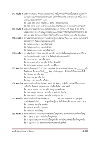 แบบฝึกพัฒนาทักษะภาษาอังกฤษ หน้า 220
149.ตอบข้อ 4 เพราะ my family เป็น singular(เอกพจน์) ดังนั้นคากริยาที่ตามมานั้นต้องเติม s และคาว่า
sunbathe เป็นคากริยาแปลว่า อาบแดด และคาที่ตามมาคือ on the beach ดังนั้น จึงต้อง
เลือก sunbathe มากกว่า swim
ข้อ 1 และ 3 ผิด เพราะ กริยา (like) ไม่เติม s ผิดหลักไวยากรณ์
ข้อ 2 ผิด เพราะ swim on the beach ไม่ได้ ควรเป็น swim in the sea/ river/ pool
150.ตอบข้อ 2 เพราะการถามเวลาในอนาคต จะต้องถามด้วย will คาตอบ ข้อ 1 3 และ 4 ผิด เพราะ
ประโยคถามถึง time ซึ่งเป็นเอกพจน์ (singular) ดังนั้นคากริยาที่ใช้ต้องเป็นรูปเอกพจน์ จึง
ไม่ใช้ are และ do นอกจากนี้เหตุการณ์ที่ถามเป็นอนาคต จึงใช้ are do หรือ does ไม่ได้
151.ตอบข้อ 3 เพราะโจทย์ถามว่า ก่อนกินข้าวพวกเราควรทาอย่างไรก่อน Wash our hands. หมายถึง ล้าง
มือก่อนกินข้าว ตัวเลือกอื่นมีความหมายดังนี้
ข้อ 1 Wash our face. หมายถึง ล้างหน้า
ข้อ 2 Wash our feet. หมายถึง ล้างเท้า
ข้อ 4 Wash our mouth. หมายถึง ล้างปาก
152.ตอบข้อ 2 เพราะโจทย์บอกว่า Kate was sick. หมายถึง เคทป่วย ดังนั้นคุณแม่เธอจะพาเธอไปที่ไหน
the hospital หมายถึง โรงพยาบาล ตัวเลือกอื่นมีความหมายดังนี้
ข้อ 1 the market หมายถึง ตลาด
ข้อ 3 the post office หมายถึง ที่ทาการไปรษณีย์
ข้อ 4 the police station หมายถึง สถานีตารวจ
153. ตอบข้อ 1 เพราะในโจทย์พูดว่า Don’t lock the door. Because I don’t have the ________อย่า
ล็อคห้องนะ นั่นเพราะฉันไม่มี____ key แปลว่า กุญแจ ตัวเลือกอื่นมีความหมายดังนี้
ข้อ 2 Room หมายถึง ห้อง
ข้อ 3 money หมายถึง เงิน
ข้อ 4 window หมายถึง หน้าต่าง
154. ตอบข้อ 4 เพราะโจทย์บอกว่า My father’s age is 55. พ่ออายุ 55 ดังนั้น ประโยคที่มีความหมาย
เหมือนกัน คือ He is 55 years old. ตัวเลือกอื่นมีความหมายดังนี้
ข้อ 1 He is 55 Cm. tall. หมายถึง เขาสูง 55 เซนติเมตร
ข้อ 2 He weighs 55 kilos. หมายถึง เขาหนัก 55 กิโลกรัม
ข้อ 3 He has 55 children. หมายถึง เขามีลูก 55 คน
155. ตอบข้อ 2 เพราะโจทย์บอกว่า My father is a ………………..He look after the sick people.
แปลว่าพ่อของฉันเป็น........... เขาดูแลรักษาผู้ป่วย ดังนั้นคาตอบคือ doctor แปลว่า หมอ
ข้อ 1 dentist หมายถึง หมอฟัน
ข้อ 3 waiter หมายถึง บริกรชาย
ข้อ 4 teacher หมายถึง ครู
156. ตอบข้อ 2 เพราะโจทย์บอกว่า a kilo of pork หมายถึง เนื้อหมูหนึ่งกิโล จะเป็นลักษณะนามที่ขายเนื้อหมู
ข้อ 1 a bag of pork หมายถึง เนื้อหมูหนึ่งถุง
ข้อ 3 a piece of pork หมายถึง เนื้อหมูหนึ่งชิ้น เพราะโดยปกติจะไม่ซื้อเนื้อหมูเป็นชิ้น
ข้อ 4 a pork of kilo จะวางตาแหน่งลักษณะนามไม่ถูกต้อง
 