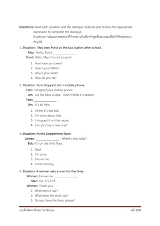 แบบฝึกพัฒนาทักษะภาษาอังกฤษ หน้า 228
Directions: Read each situation and the dialogue carefully and choose the appropriate
expression to complete the dialogue.
อ่านสถานการณ์และบทสนทนาที่กาหนด แล้วเลือกคาพูดที่เหมาะสมเพื่อทาให้บทสนทนา
สมบูรณ์
1. Situation: May sees Pond at the bus station after school.
May: Hello, Pond. _______________
Pond: Hello, May. I’m not so good.
1. How have you been?
2. How’s your father?
3. How’s your work?
4. How do you do?
2. Situation: Tom dropped Jim’s mobile phone.
Tom: I dropped your mobile phone.
Jim: Let me have a look. I don’t think it’s broken.
Tom: _______________
Jim: It’s all right.
1. I think it’s too old.
2. I’m sorry about that.
3. I dropped it on the carpet.
4. Can you buy a new one?
3. Situation: At the Department Store
James: _______________ Where’s the toilet?
Bob: It’s on the third floor.
1. Oop!
2. I’m sorry.
3. Excuse me.
4. Good morning.
4. Situation: A woman asks a man for the time.
Woman: Excuse me. _______________
Man: Yes, it’s 2.37.
Woman: Thank you.
1. What does it say?
2. What does the clock say?
3. Do you have the time, please?
 