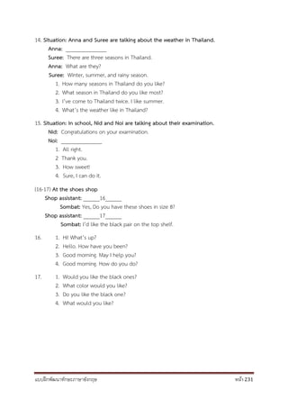 แบบฝึกพัฒนาทักษะภาษาอังกฤษ หน้า 231
14. Situation: Anna and Suree are talking about the weather in Thailand.
Anna: _______________
Suree: There are three seasons in Thailand.
Anna: What are they?
Suree: Winter, summer, and rainy season.
1. How many seasons in Thailand do you like?
2. What season in Thailand do you like most?
3. I’ve come to Thailand twice. I like summer.
4. What’s the weather like in Thailand?
15. Situation: In school, Nid and Noi are talking about their examination.
Nid: Congratulations on your examination.
Noi: _______________
1. All right.
2 Thank you.
3. How sweet!
4. Sure, I can do it.
(16-17) At the shoes shop
Shop assistant: ______16______
Sombat: Yes, Do you have these shoes in size 8?
Shop assistant: ______17______
Sombat: I’d like the black pair on the top shelf.
16. 1. Hi! What’s up?
2. Hello. How have you been?
3. Good morning. May I help you?
4. Good morning. How do you do?
17. 1. Would you like the black ones?
2. What color would you like?
3. Do you like the black one?
4. What would you like?
 